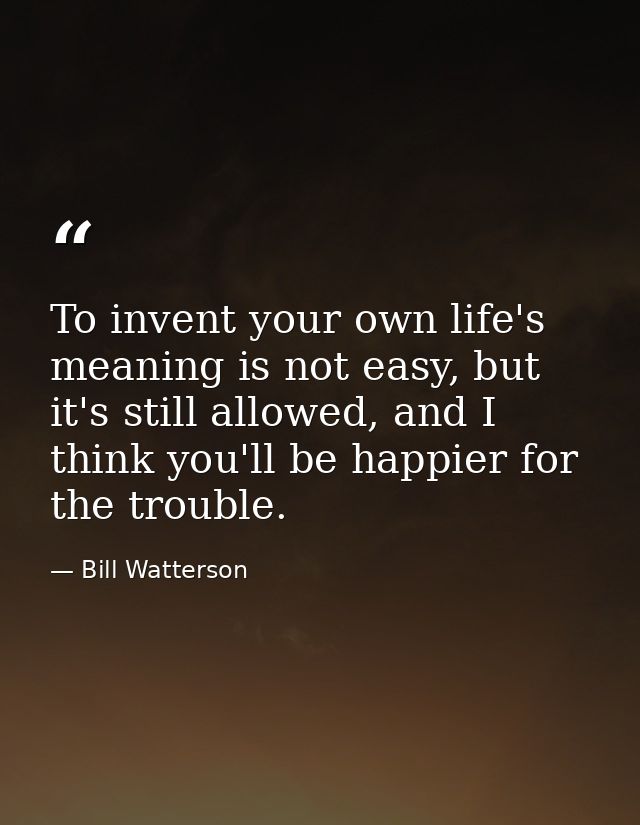 To invent your own life's meaning is not easy, but it's still allowed, and I think you'll be happier for the trouble. — Bill Watterson