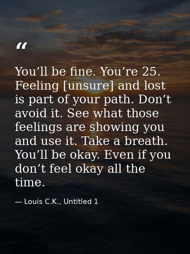 You’ll be fine. You’re 25. Feeling [unsure] and lost is part of your path. Don’t avoid it. See what those feelings are s — Louis C.K., Untitled 1