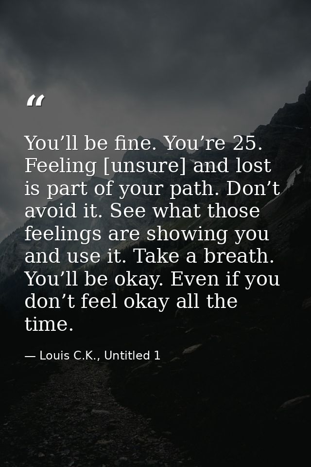 You’ll be fine. You’re 25. Feeling [unsure] and lost is part of your path. Don’t avoid it. See what those feelings are s — Louis C.K., Untitled 1
