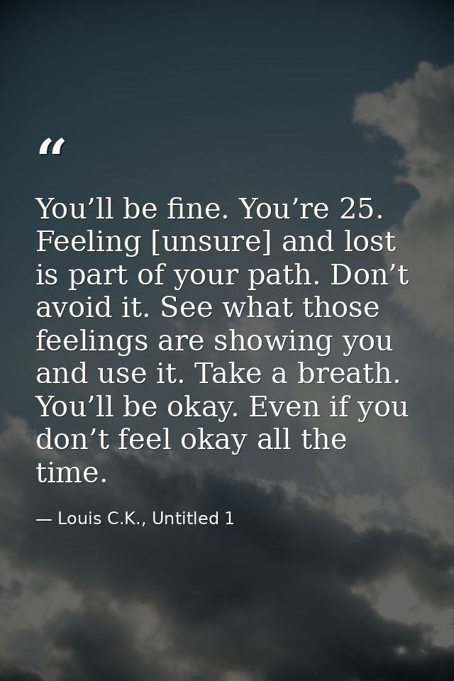 You’ll be fine. You’re 25. Feeling [unsure] and lost is part of your path. Don’t avoid it. See what those feelings are s — Louis C.K., Untitled 1