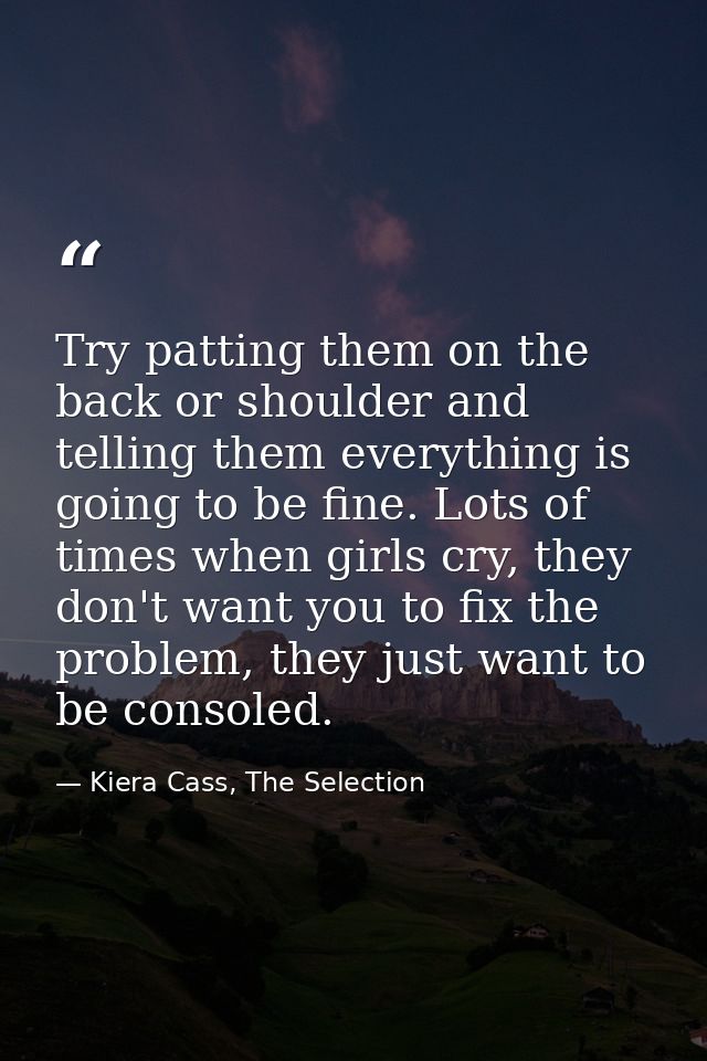 Try patting them on the back or shoulder and telling them everything is going to be fine. Lots of times when girls cry,  — Kiera Cass, The Selection