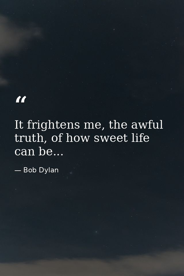 It frightens me, the awful truth, of how sweet life can be... — Bob Dylan