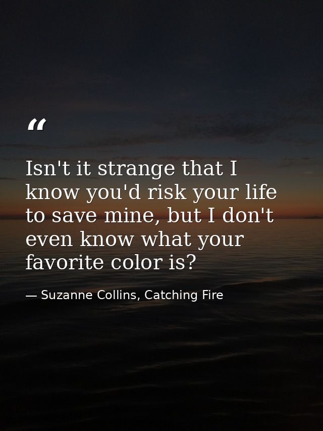 Isn't it strange that I know you'd risk your life to save mine, but I don't even know what your favorite color is? — Suzanne Collins, Catching Fire