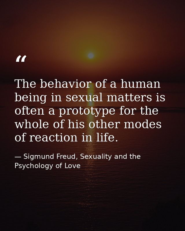 The behavior of a human being in sexual matters is often a prototype for the whole of his other modes of reaction in lif — Sigmund Freud, Sexuality and the Psychology of Love