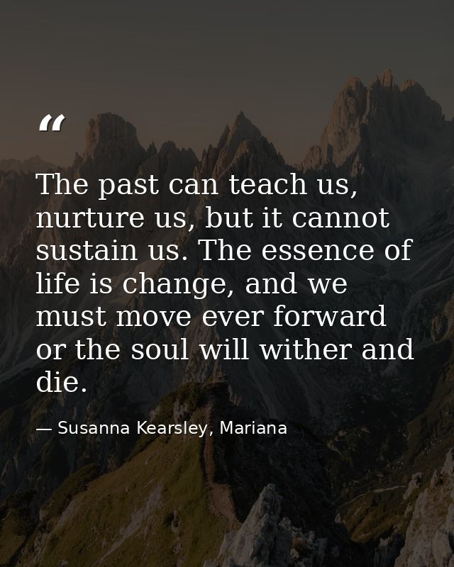 The past can teach us, nurture us, but it cannot sustain us. The essence of life is change, and we must move ever forwar — Susanna Kearsley, Mariana