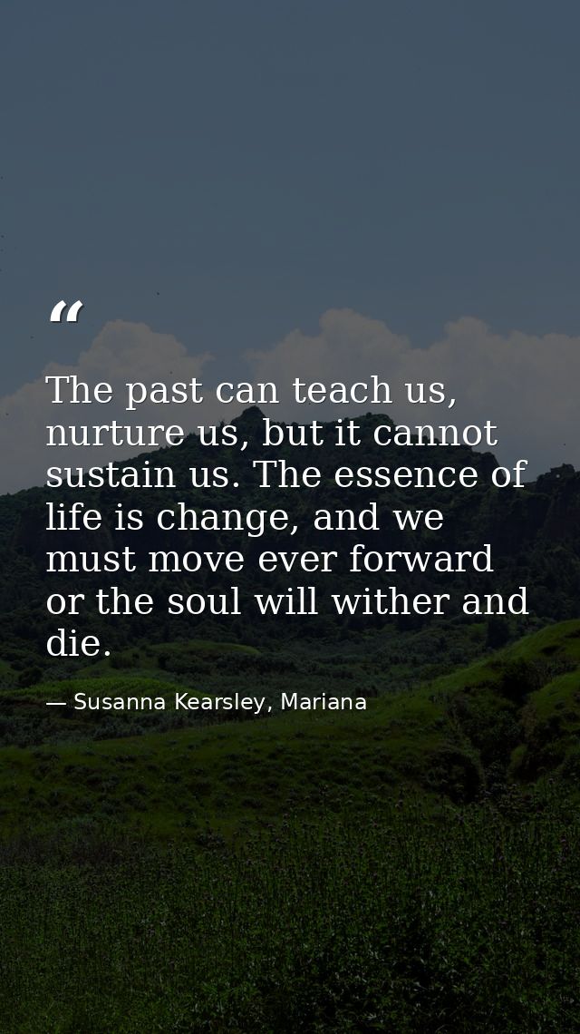 The past can teach us, nurture us, but it cannot sustain us. The essence of life is change, and we must move ever forwar — Susanna Kearsley, Mariana