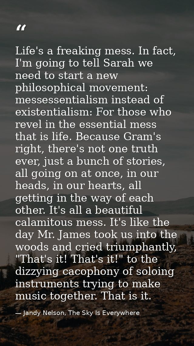 Life's a freaking mess. In fact, I'm going to tell Sarah we need to start a new philosophical movement: messessentialism — Jandy Nelson, The Sky Is Everywhere