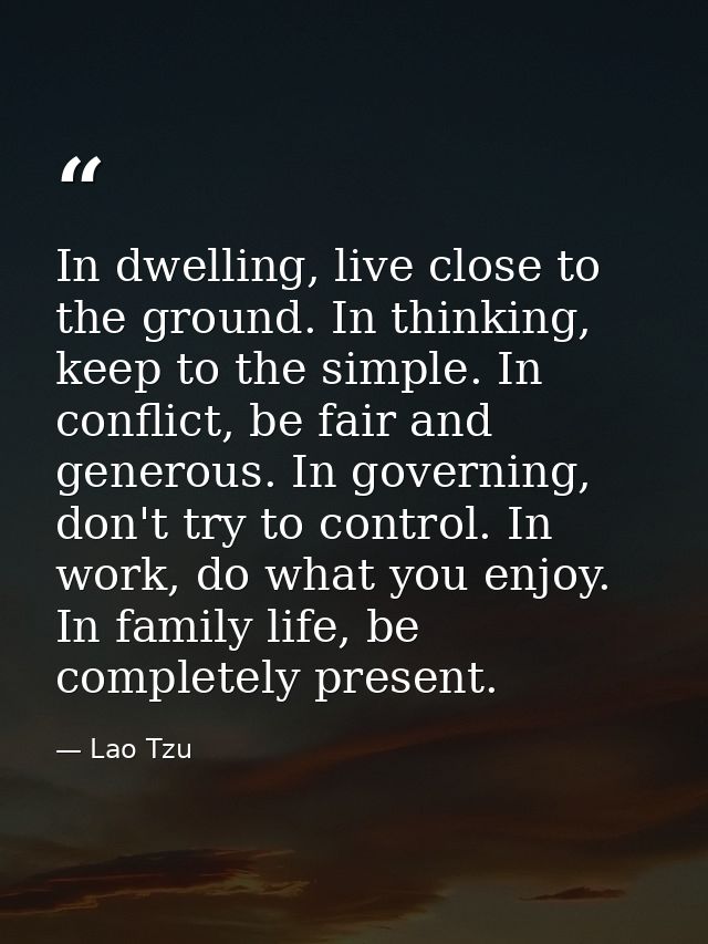 In dwelling, live close to the ground. In thinking, keep to the simple. In conflict, be fair and generous. In governing, — Lao Tzu