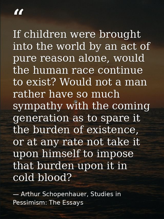 If children were brought into the world by an act of pure reason alone, would the human race continue to exist? Would no — Arthur Schopenhauer, Studies in Pessimism: The Essays