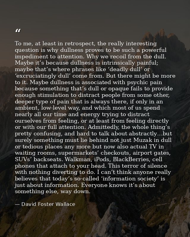 To me, at least in retrospect, the really interesting question is why dullness proves to be such a powerful impediment t — David Foster Wallace