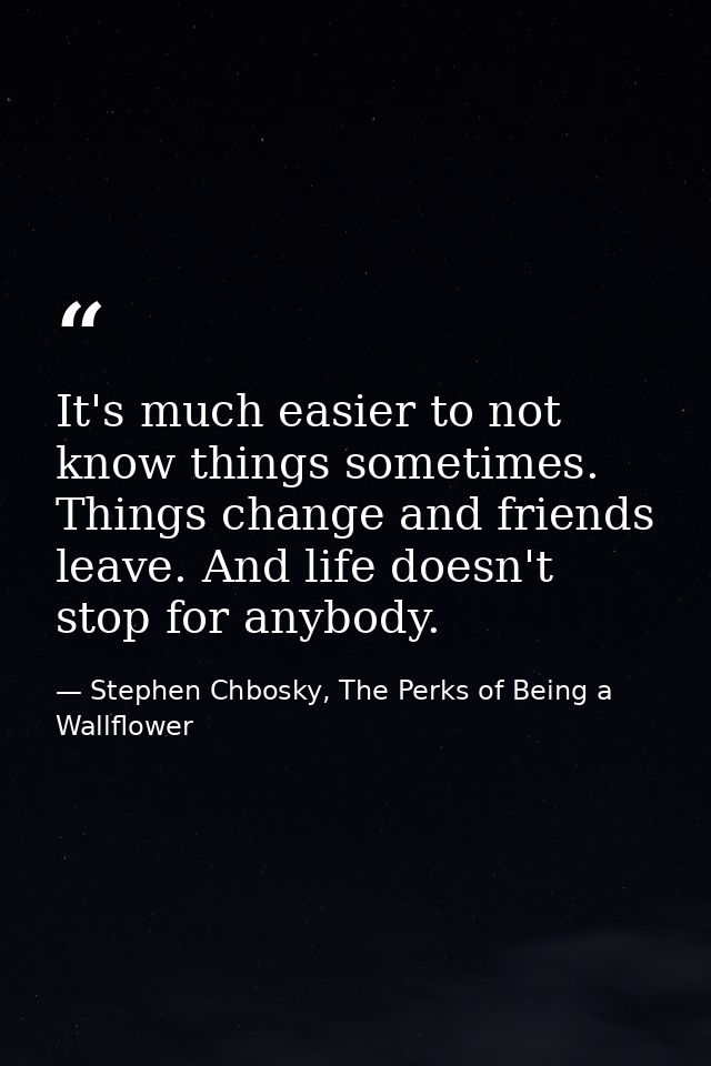 It's much easier to not know things sometimes. Things change and friends leave. And life doesn't stop for anybody. — Stephen Chbosky, The Perks of Being a Wallflower