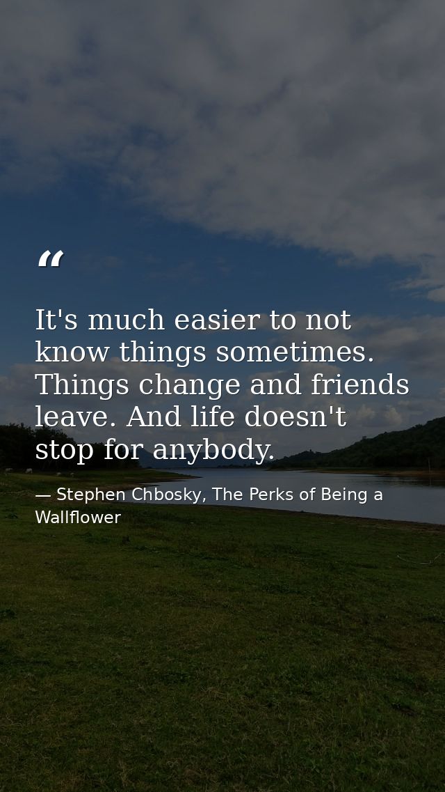 It's much easier to not know things sometimes. Things change and friends leave. And life doesn't stop for anybody. — Stephen Chbosky, The Perks of Being a Wallflower