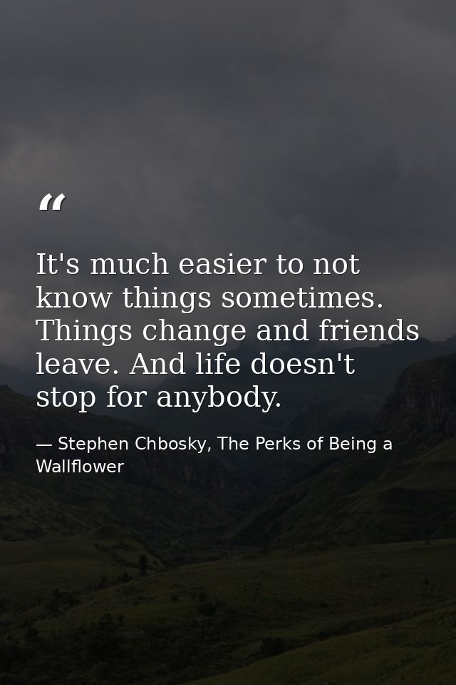 It's much easier to not know things sometimes. Things change and friends leave. And life doesn't stop for anybody. — Stephen Chbosky, The Perks of Being a Wallflower