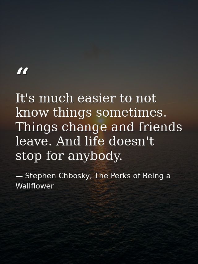 It's much easier to not know things sometimes. Things change and friends leave. And life doesn't stop for anybody. — Stephen Chbosky, The Perks of Being a Wallflower