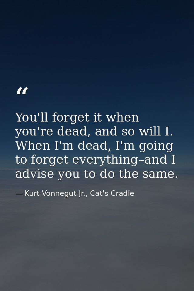 You'll forget it when you're dead, and so will I. When I'm dead, I'm going to forget everything–and I advise you to do t — Kurt Vonnegut Jr., Cat's Cradle