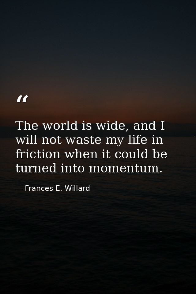The world is wide, and I will not waste my life in friction when it could be turned into momentum. — Frances E. Willard