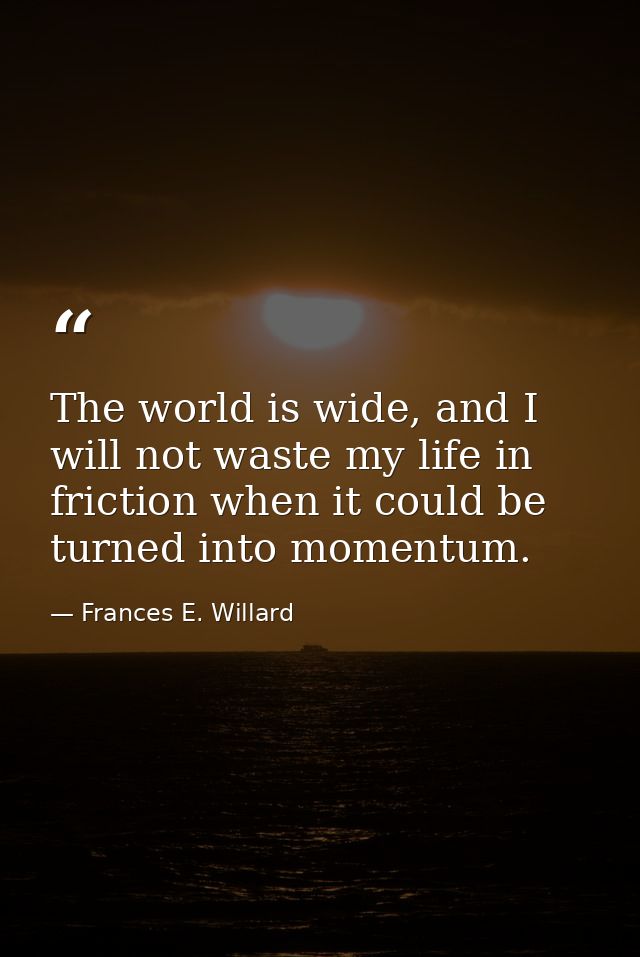 The world is wide, and I will not waste my life in friction when it could be turned into momentum. — Frances E. Willard