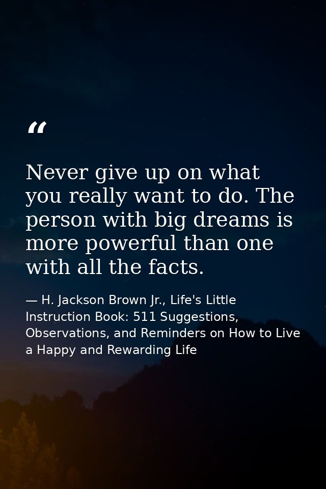 Never give up on what you really want to do. The person with big dreams is more powerful than one with all the facts. — H. Jackson Brown Jr., Life's Little Instruction Book: 511 Suggestions, Observations, and Reminders on How to Live a Happy and Rewarding Life