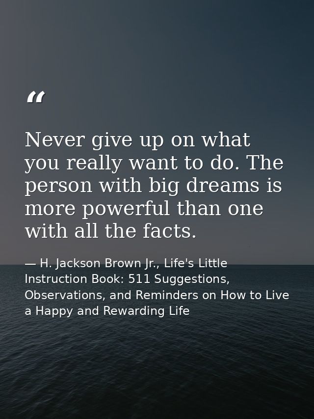 Never give up on what you really want to do. The person with big dreams is more powerful than one with all the facts. — H. Jackson Brown Jr., Life's Little Instruction Book: 511 Suggestions, Observations, and Reminders on How to Live a Happy and Rewarding Life