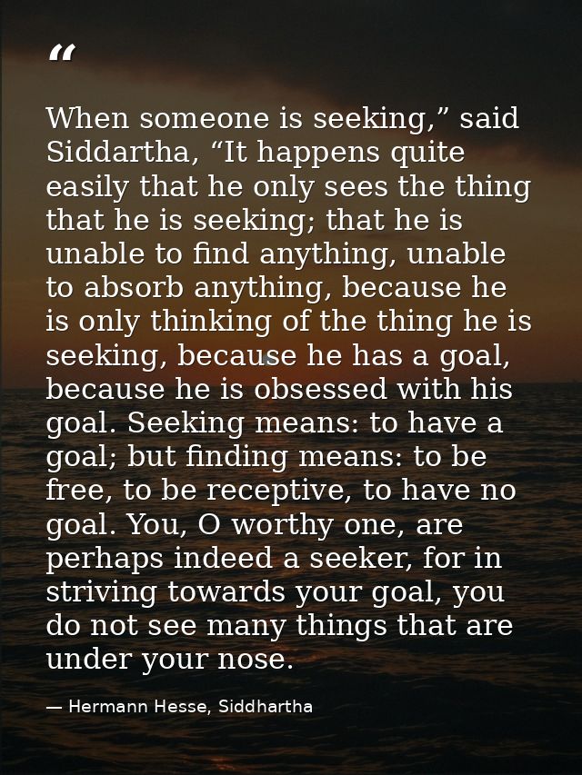 When someone is seeking,” said Siddartha, “It happens quite easily that he only sees the thing that he is seeking; that  — Hermann Hesse, Siddhartha
