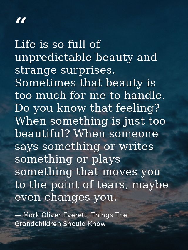 Life is so full of unpredictable beauty and strange surprises. Sometimes that beauty is too much for me to handle. Do yo — Mark Oliver Everett, Things The Grandchildren Should Know