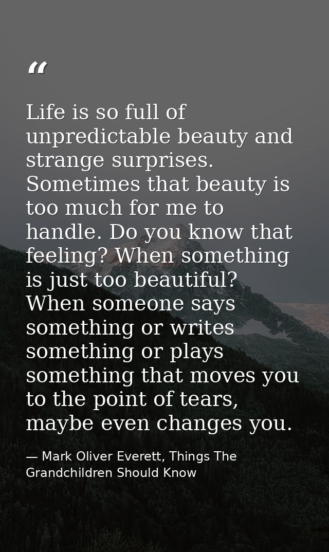 Life is so full of unpredictable beauty and strange surprises. Sometimes that beauty is too much for me to handle. Do yo — Mark Oliver Everett, Things The Grandchildren Should Know