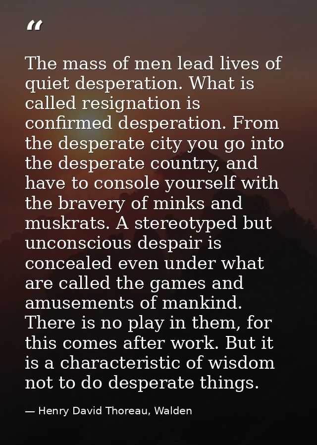 The mass of men lead lives of quiet desperation. What is called resignation is confirmed desperation. From the desperate — Henry David Thoreau, Walden