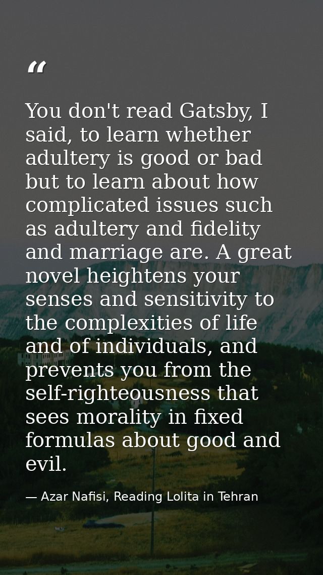 You don't read Gatsby, I said, to learn whether adultery is good or bad but to learn about how complicated issues such a — Azar Nafisi, Reading Lolita in Tehran