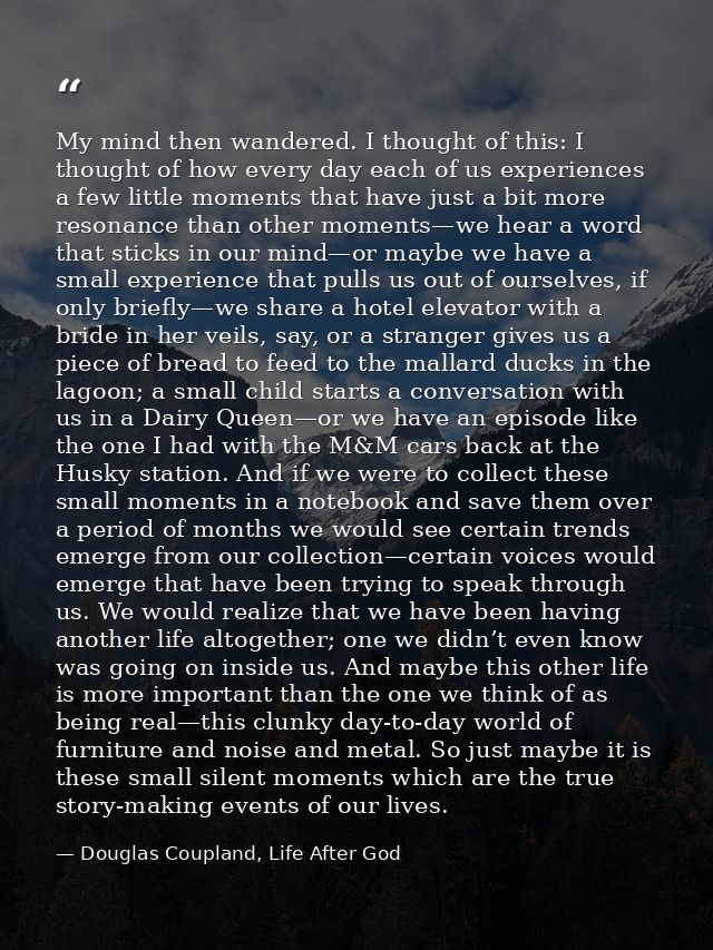 My mind then wandered. I thought of this: I thought of how every day each of us experiences a few little moments that ha — Douglas Coupland, Life After God
