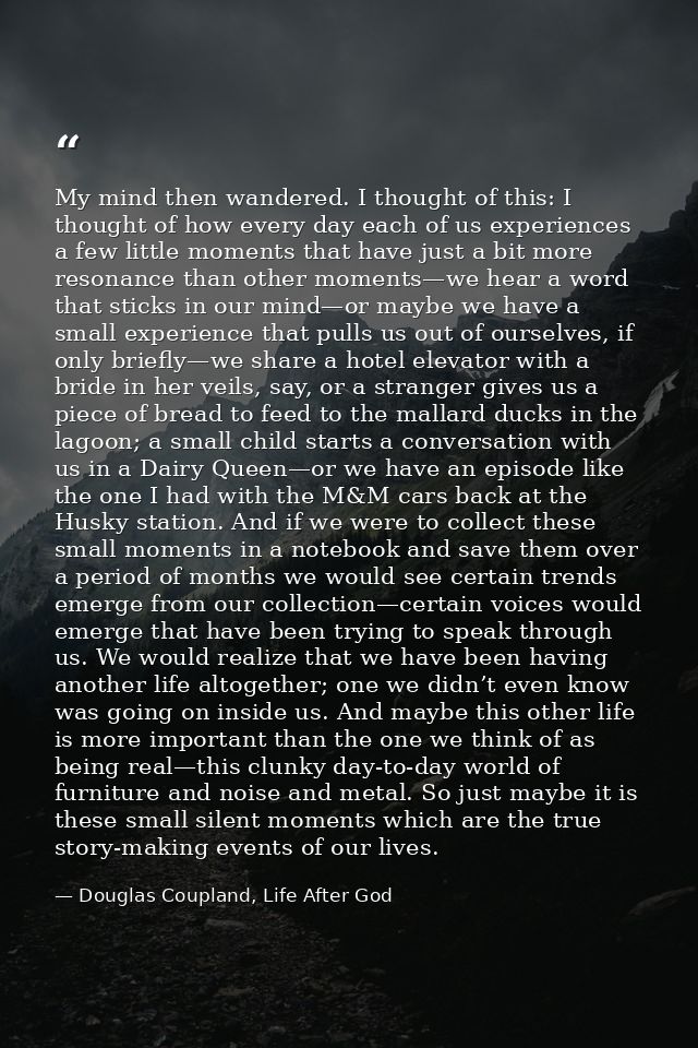 My mind then wandered. I thought of this: I thought of how every day each of us experiences a few little moments that ha — Douglas Coupland, Life After God