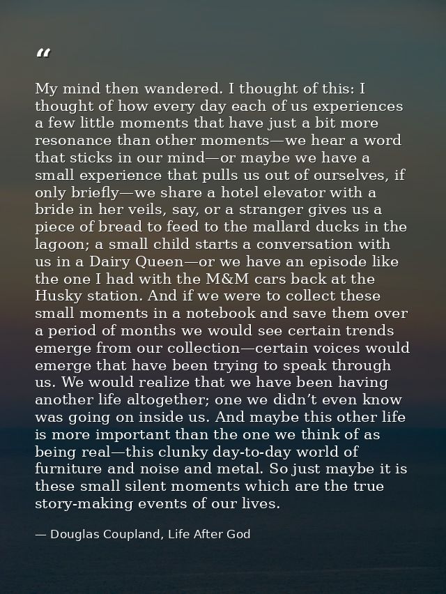 My mind then wandered. I thought of this: I thought of how every day each of us experiences a few little moments that ha — Douglas Coupland, Life After God