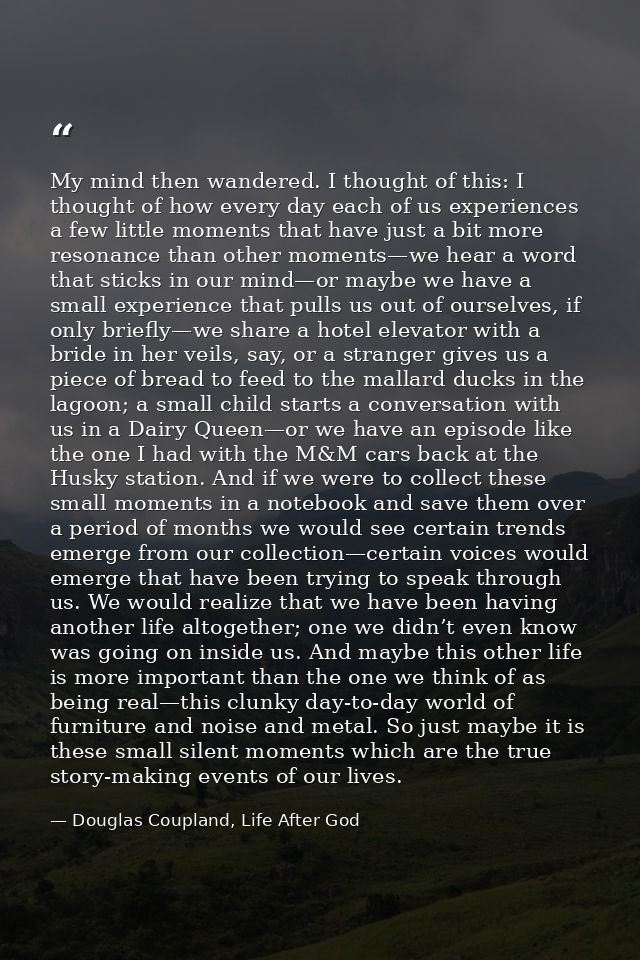 My mind then wandered. I thought of this: I thought of how every day each of us experiences a few little moments that ha — Douglas Coupland, Life After God