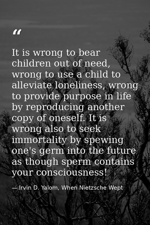 It is wrong to bear children out of need, wrong to use a child to alleviate loneliness, wrong to provide purpose in life — Irvin D. Yalom, When Nietzsche Wept