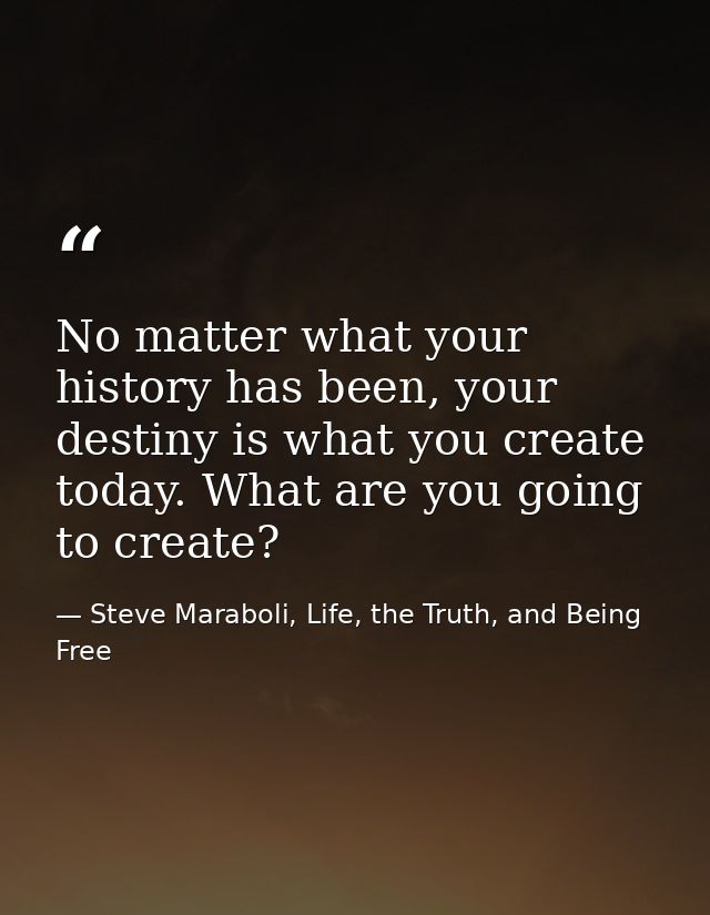 No matter what your history has been, your destiny is what you create today. What are you going to create? — Steve Maraboli, Life, the Truth, and Being Free