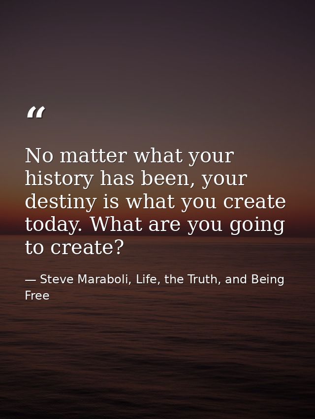 No matter what your history has been, your destiny is what you create today. What are you going to create? — Steve Maraboli, Life, the Truth, and Being Free