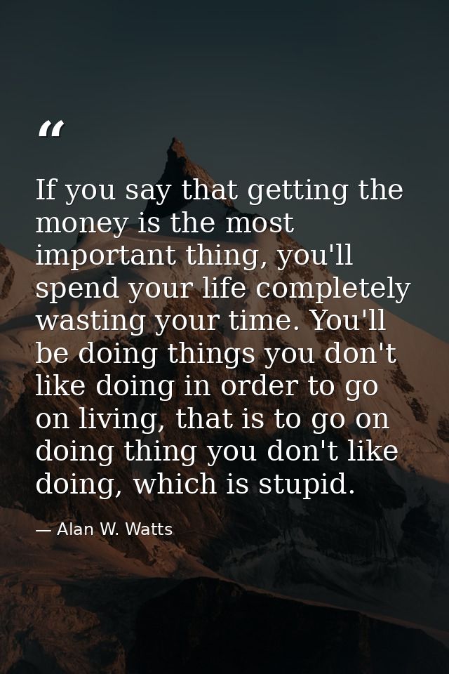 If you say that getting the money is the most important thing, you'll spend your life completely wasting your time. You' — Alan W. Watts