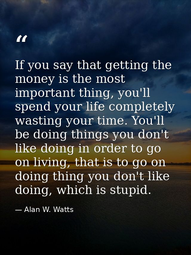 If you say that getting the money is the most important thing, you'll spend your life completely wasting your time. You' — Alan W. Watts