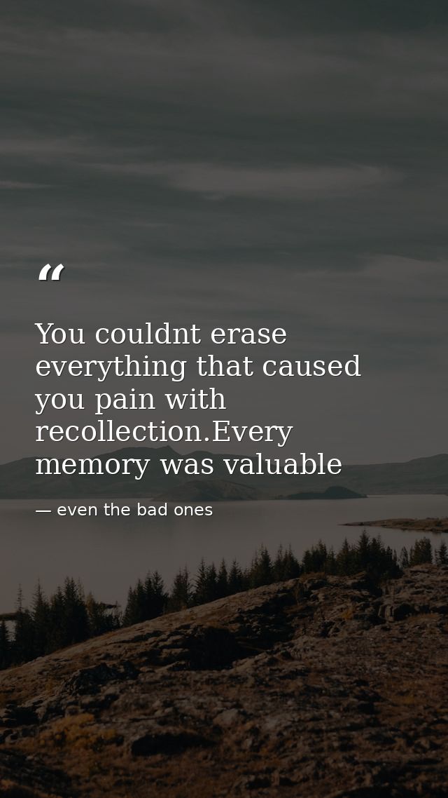 You couldnt erase everything that caused you pain with recollection.Every memory was valuable — even the bad ones