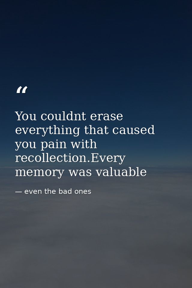 You couldnt erase everything that caused you pain with recollection.Every memory was valuable — even the bad ones