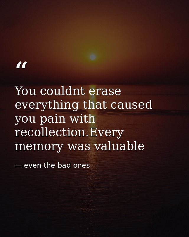 You couldnt erase everything that caused you pain with recollection.Every memory was valuable — even the bad ones