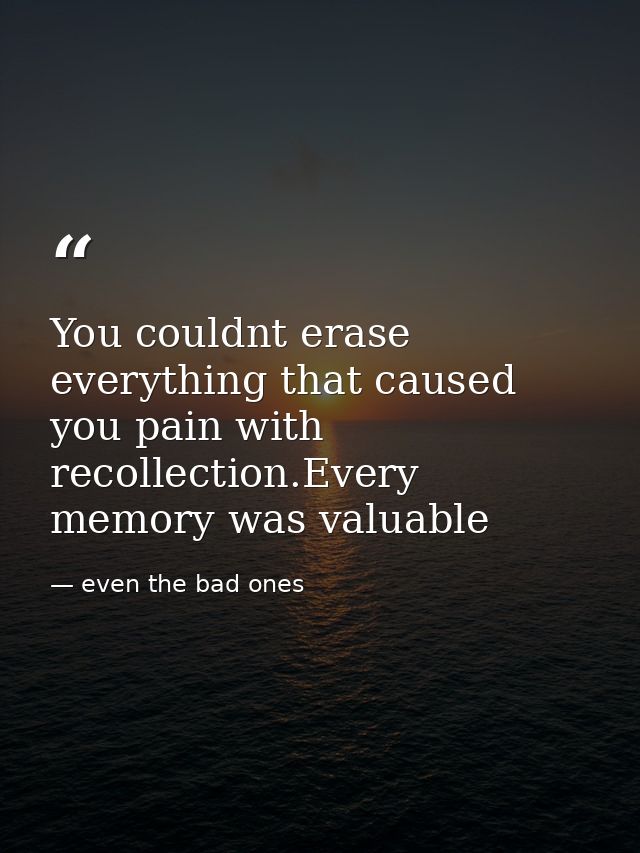 You couldnt erase everything that caused you pain with recollection.Every memory was valuable — even the bad ones