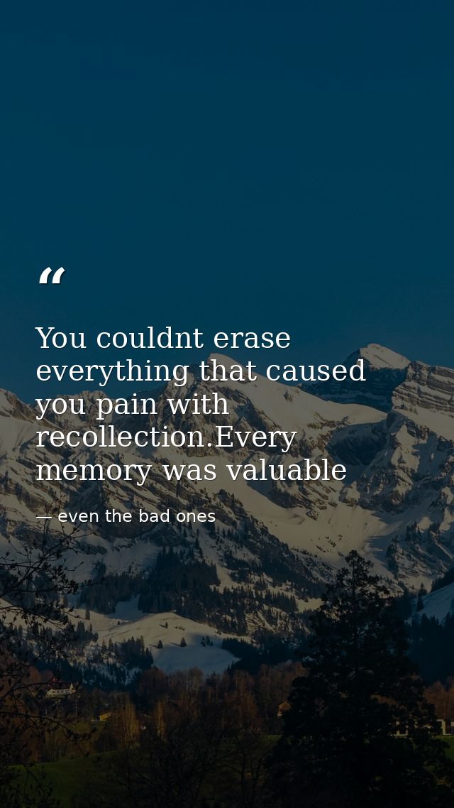 You couldnt erase everything that caused you pain with recollection.Every memory was valuable — even the bad ones