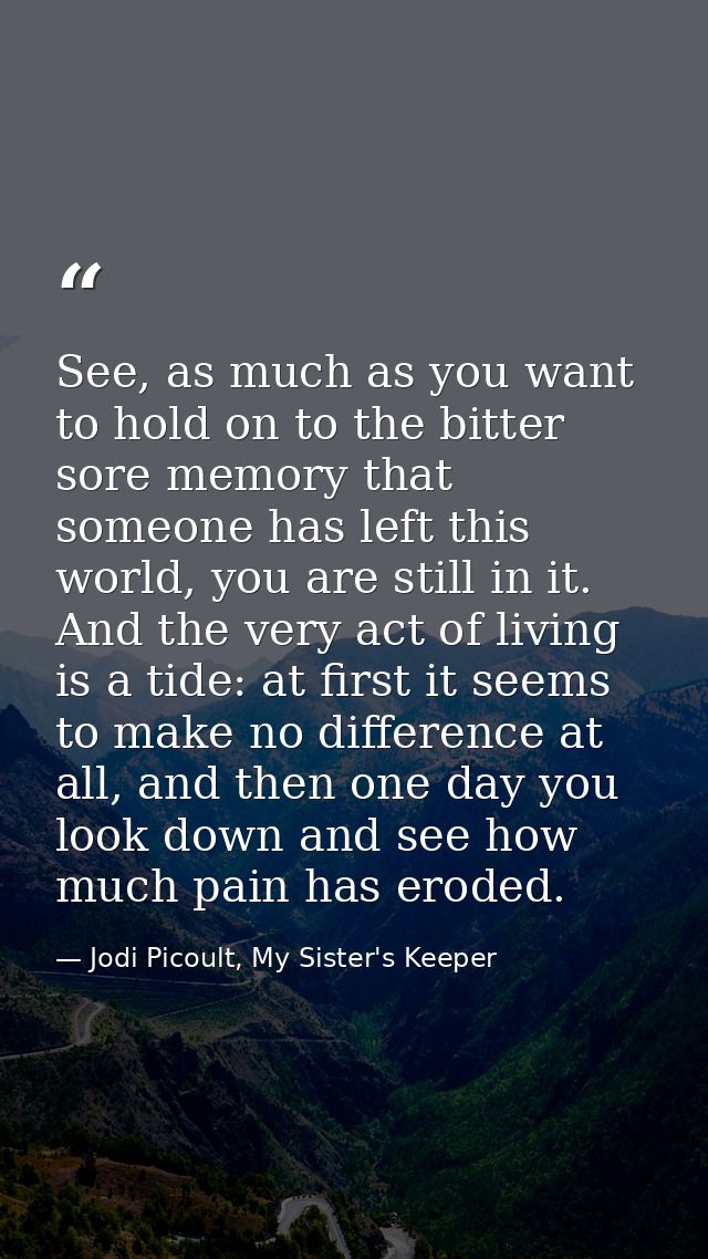 See, as much as you want to hold on to the bitter sore memory that someone has left this world, you are still in it. And — Jodi Picoult, My Sister's Keeper