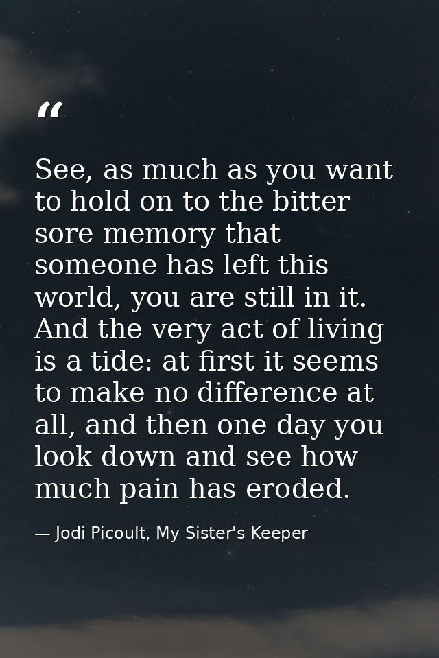 See, as much as you want to hold on to the bitter sore memory that someone has left this world, you are still in it. And — Jodi Picoult, My Sister's Keeper