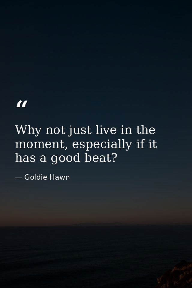 Why not just live in the moment, especially if it has a good beat? — Goldie Hawn