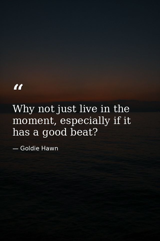 Why not just live in the moment, especially if it has a good beat? — Goldie Hawn