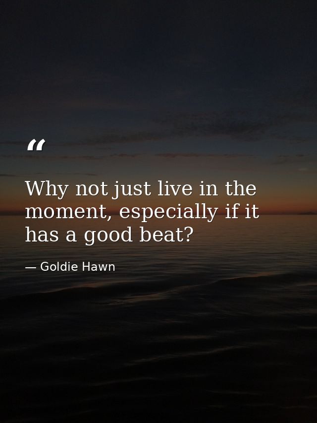 Why not just live in the moment, especially if it has a good beat? — Goldie Hawn
