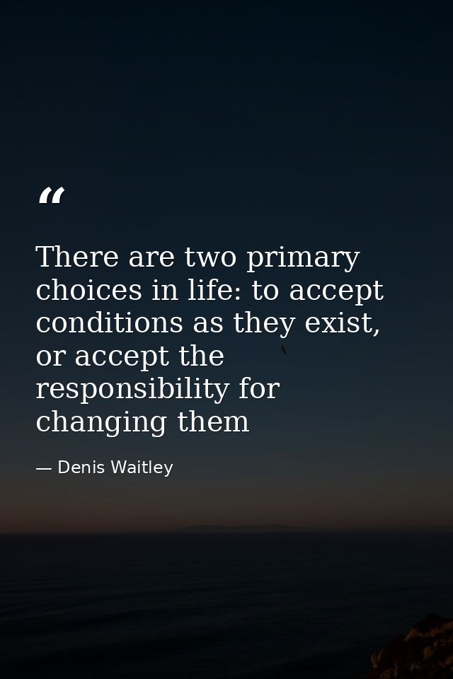 There are two primary choices in life: to accept conditions as they exist, or accept the responsibility for changing the — Denis Waitley