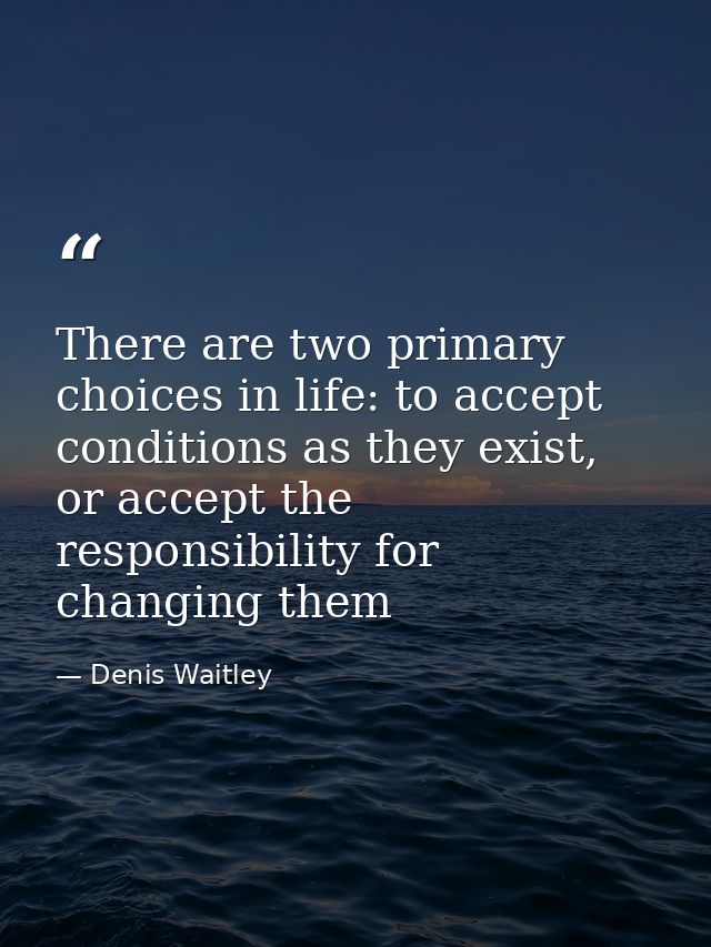 There are two primary choices in life: to accept conditions as they exist, or accept the responsibility for changing the — Denis Waitley