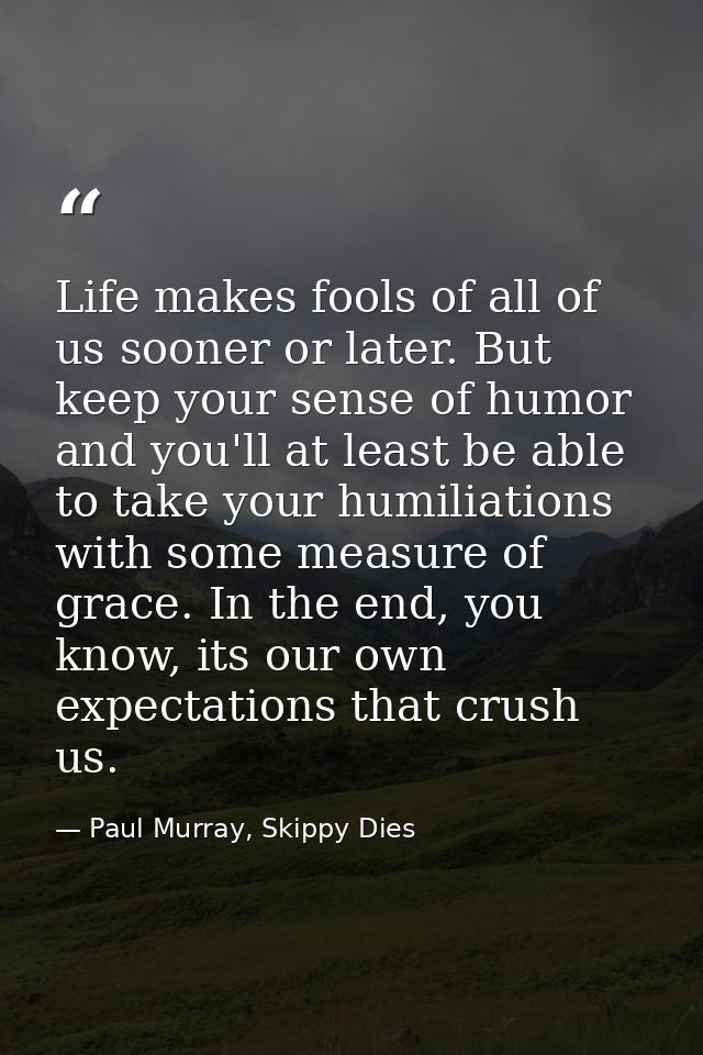 Life makes fools of all of us sooner or later. But keep your sense of humor and you'll at least be able to take your hum — Paul Murray, Skippy Dies